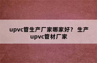 upvc管生产厂家哪家好？ 生产upvc管材厂家